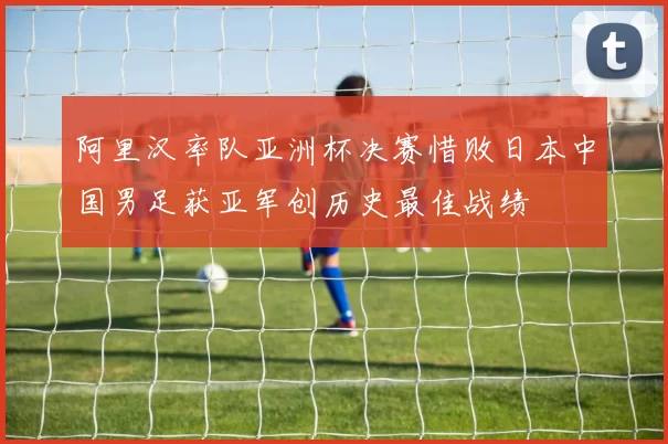 阿里汉率队亚洲杯决赛惜败日本中国男足获亚军创历史最佳战绩