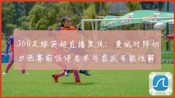 360足球英超直播聚焦：曼城对阵切尔西赛前伤停名单与首发可能性解析