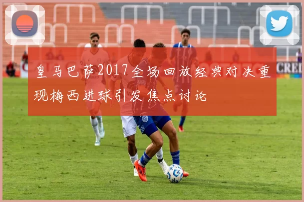 皇马巴萨2017全场回放经典对决重现梅西进球引发焦点讨论