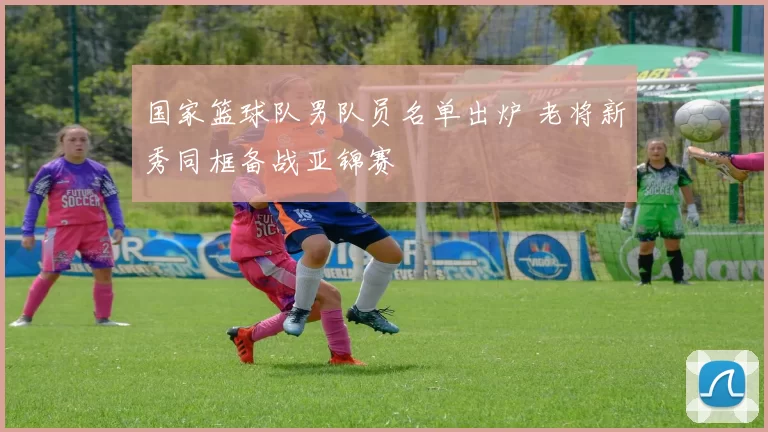 国家篮球队男队员名单出炉 老将新秀同框备战亚锦赛